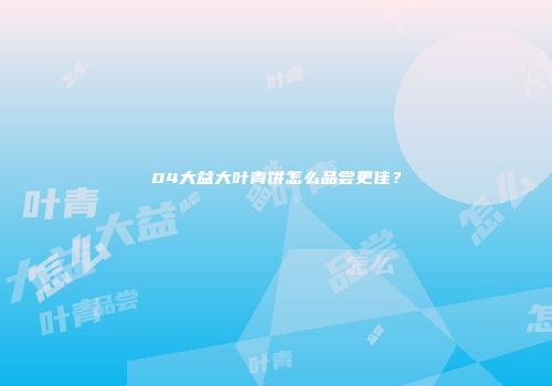 04大益大叶青饼怎么品尝更佳？