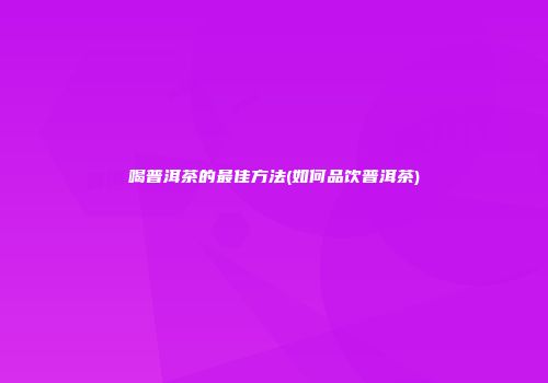 喝普洱茶的最佳方法(如何品饮普洱茶)