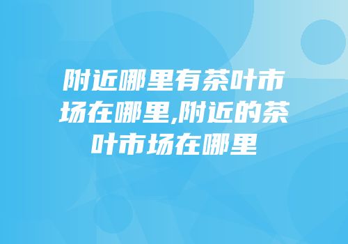 附近哪里有茶叶市场在哪里,附近的茶叶市场在哪里