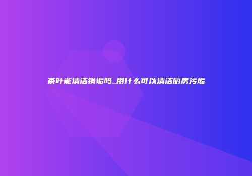 茶叶能清洁锅垢吗_用什么可以清洁厨房污垢