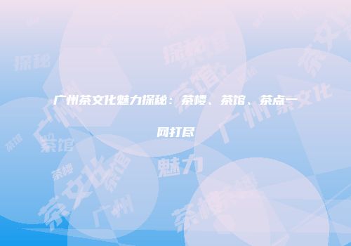 广州茶文化魅力探秘：茶楼、茶馆、茶点一网打尽