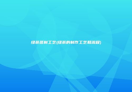 绿茶蒸制工艺(绿茶的制作工艺和流程)