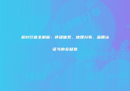 茶叶行业全解析：评级体系、地理分布、品质认证与协会益处