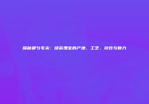 探秘都匀毛尖：绿茶瑰宝的产地、工艺、功效与魅力