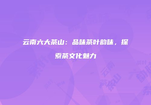 云南六大茶山：品味茶叶韵味，探索茶文化魅力