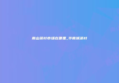 南山茶叶市场在哪里_华南城茶叶