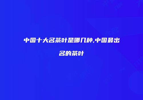 中国十大名茶叶是哪几种,中国最出名的茶叶