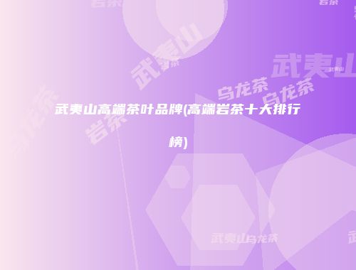武夷山高端茶叶品牌(高端岩茶十大排行榜)
