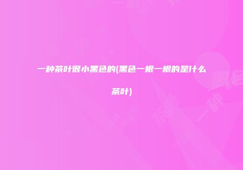 一种茶叶很小黑色的(黑色一根一根的是什么茶叶)