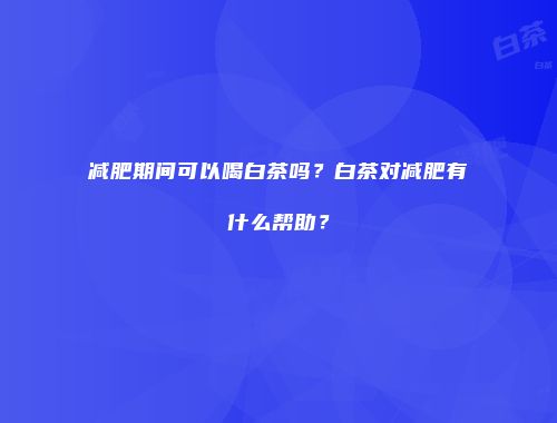 减肥期间可以喝白茶吗？白茶对减肥有什么帮助？