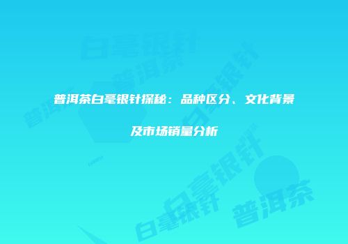 普洱茶白毫银针探秘：品种区分、文化背景及市场销量分析