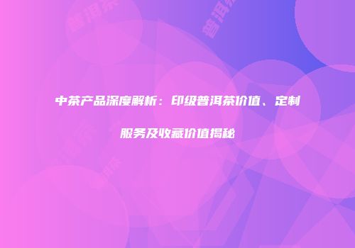 中茶产品深度解析：印级普洱茶价值、定制服务及收藏价值揭秘