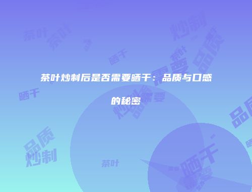 茶叶炒制后是否需要晒干：品质与口感的秘密
