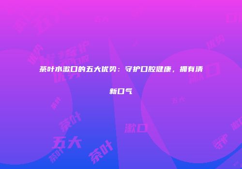 茶叶水漱口的五大优势：守护口腔健康，拥有清新口气