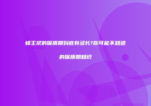 蜂王浆的保质期到底有多长?你可能不知道的保质期知识