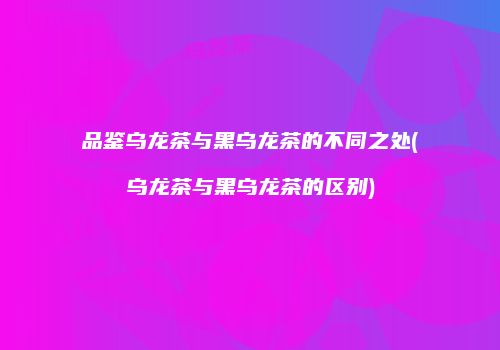 品鉴乌龙茶与黑乌龙茶的不同之处(乌龙茶与黑乌龙茶的区别)