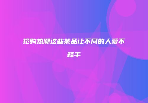 抢购热潮这些茶品让不同的人爱不释手