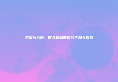 紫陶与紫砂：深入解析两者的区别与联系