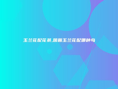 玉兰花配花茶,国画玉兰花配哪种鸟