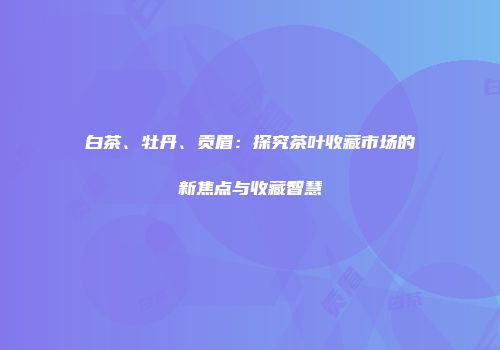 白茶、牡丹、贡眉：探究茶叶收藏市场的新焦点与收藏智慧