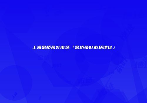上海金桥茶叶市场「金桥茶叶市场地址」