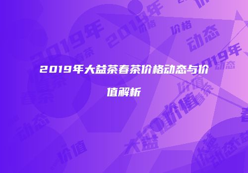 2019年大益茶春茶价格动态与价值解析