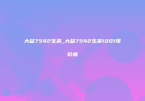 大益7542生茶_大益7542生茶1001现价格