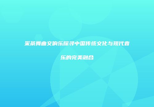 采茶舞曲交响乐探寻中国传统文化与现代音乐的完美融合