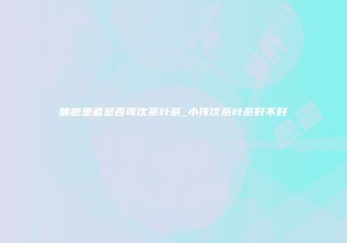 肺癌患者是否可饮茶叶茶_小孩饮茶叶茶好不好