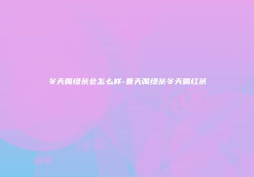 冬天喝绿茶会怎么样-夏天喝绿茶冬天喝红茶