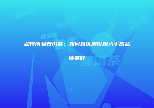 勐库博君普洱茶：如何以优惠价格入手高品质茶叶