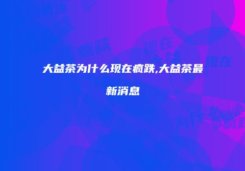 大益茶为什么现在疯跌,大益茶最新消息