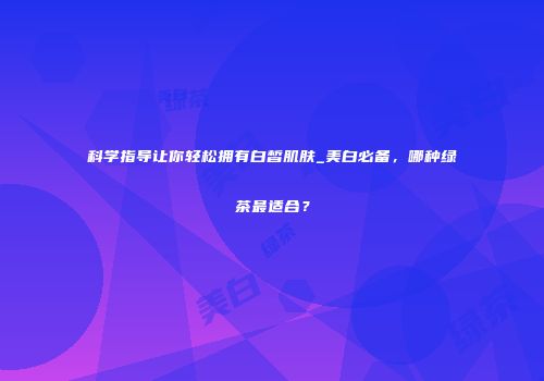 科学指导让你轻松拥有白皙肌肤_美白必备，哪种绿茶最适合？