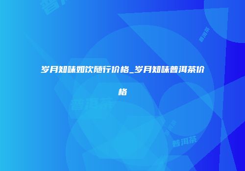 岁月知味如饮随行价格_岁月知味普洱茶价格