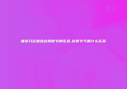 推荐几款适合谷雨时节的花茶,谷雨节气喝什么花茶