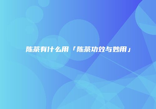 陈茶有什么用「陈茶功效与妙用」
