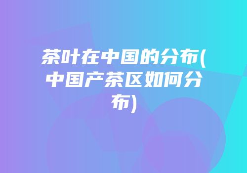 茶叶在中国的分布(中国产茶区如何分布)