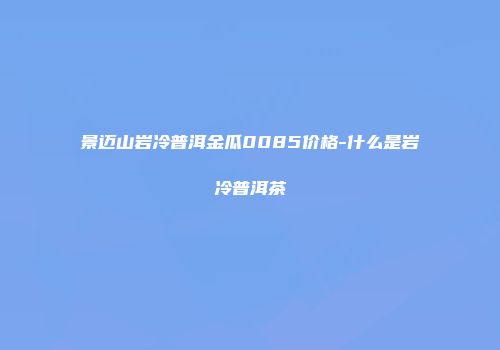 景迈山岩冷普洱金瓜0085价格-什么是岩冷普洱茶