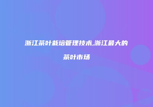 浙江茶叶栽培管理技术,浙江最大的茶叶市场