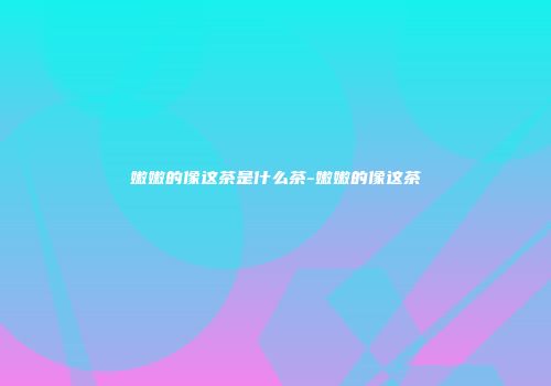 嫩嫩的像这茶是什么茶-嫩嫩的像这茶