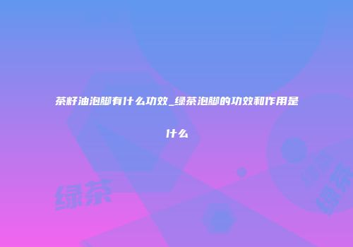 茶籽油泡脚有什么功效_绿茶泡脚的功效和作用是什么