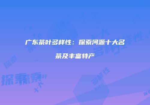 广东茶叶多样性：探索河源十大名茶及丰富特产