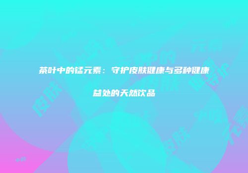 茶叶中的锰元素：守护皮肤健康与多种健康益处的天然饮品