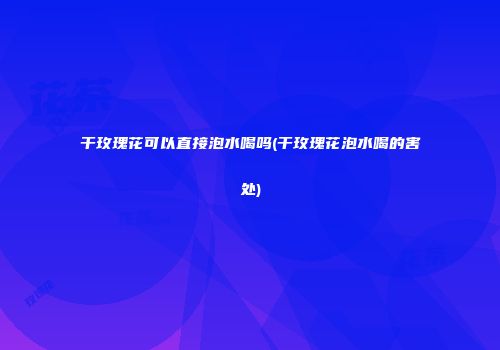 干玫瑰花可以直接泡水喝吗(干玫瑰花泡水喝的害处)