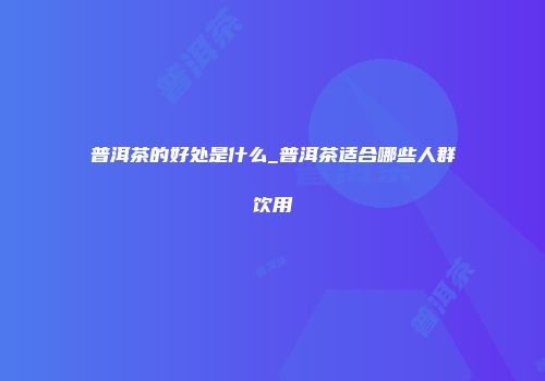 普洱茶的好处是什么_普洱茶适合哪些人群饮用