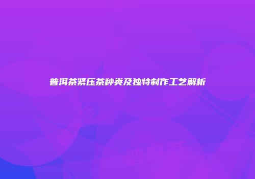 普洱茶紧压茶种类及独特制作工艺解析