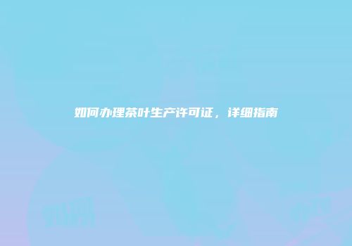 如何办理茶叶生产许可证，详细指南