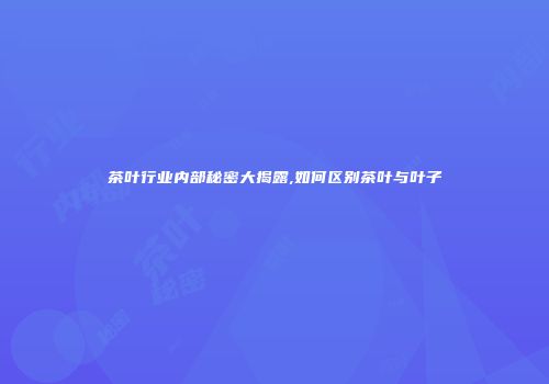 茶叶行业内部秘密大揭露,如何区别茶叶与叶子