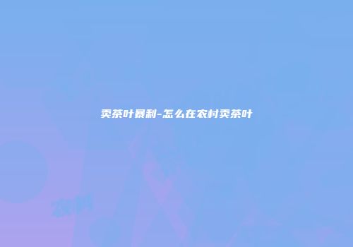 卖茶叶暴利-怎么在农村卖茶叶