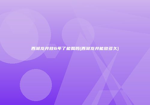 西湖龙井放6年了能喝吗(西湖龙井能放多久)
